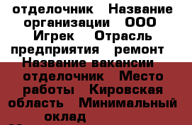 отделочник › Название организации ­ ООО “Игрек“ › Отрасль предприятия ­ ремонт › Название вакансии ­ отделочник › Место работы ­ Кировская область › Минимальный оклад ­ 28 000 › Максимальный оклад ­ 35 000 › Возраст от ­ 23 › Возраст до ­ 52 - Кировская обл., Киров г. Работа » Вакансии   . Кировская обл.,Киров г.